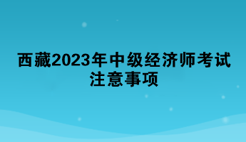 西藏2023年中級(jí)經(jīng)濟(jì)師考試注意事項(xiàng)