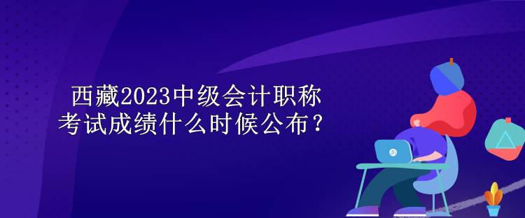 西藏2023中級會計職稱考試成績什么時候公布？