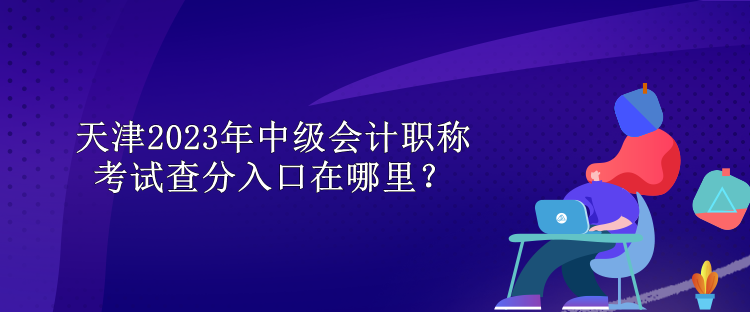 天津2023年中級(jí)會(huì)計(jì)職稱考試查分入口在哪里？