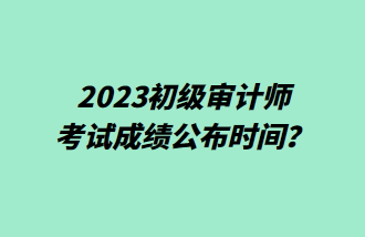 2023初級審計師考試成績公布時間？