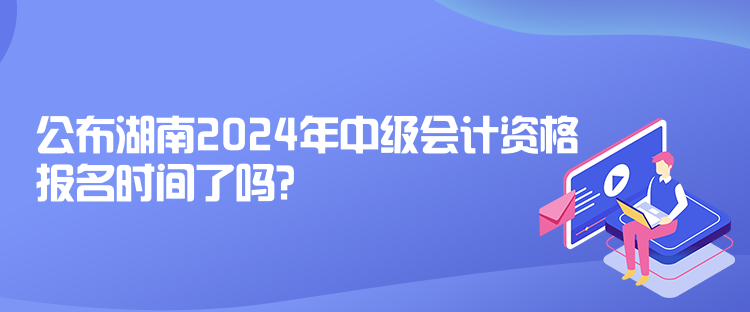 公布湖南2024年中級會計資格報名時間了嗎？