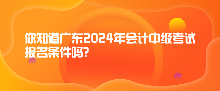 你知道廣東2024年會計中級考試報名條件嗎？