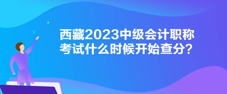 西藏2023中級(jí)會(huì)計(jì)職稱考試什么時(shí)候開(kāi)始查分？