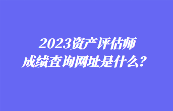 2023資產(chǎn)評(píng)估師成績(jī)查詢網(wǎng)址是什么？