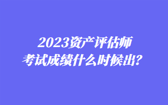 2023資產(chǎn)評估師考試成績什么時候出？