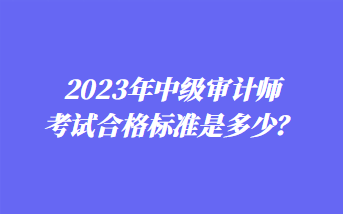 2023年中級(jí)審計(jì)師考試合格標(biāo)準(zhǔn)是多少？