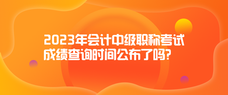 2023年會計中級職稱考試成績查詢時間公布了嗎？