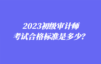 2023初級審計師考試合格標準是多少？