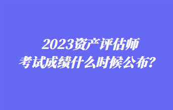 2023資產(chǎn)評估師考試成績什么時候公布？