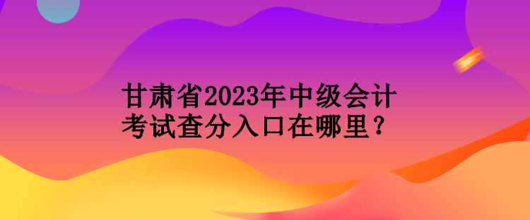 甘肅省2023年中級會計(jì)考試查分入口在哪里？