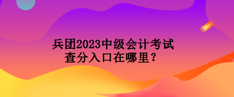 兵團2023中級會計考試查分入口在哪里？