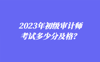 2023年初級審計(jì)師考試多少分及格？