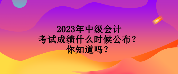 2023年中級(jí)會(huì)計(jì)考試成績(jī)什么時(shí)候公布？你知道嗎？