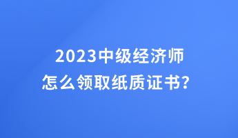 2023中級(jí)經(jīng)濟(jì)師怎么領(lǐng)取紙質(zhì)證書？