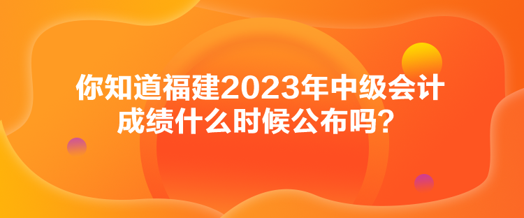 你知道福建2023年中級會計成績什么時候公布嗎？