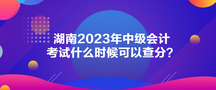 湖南2023年中級會計考試什么時候可以查分？