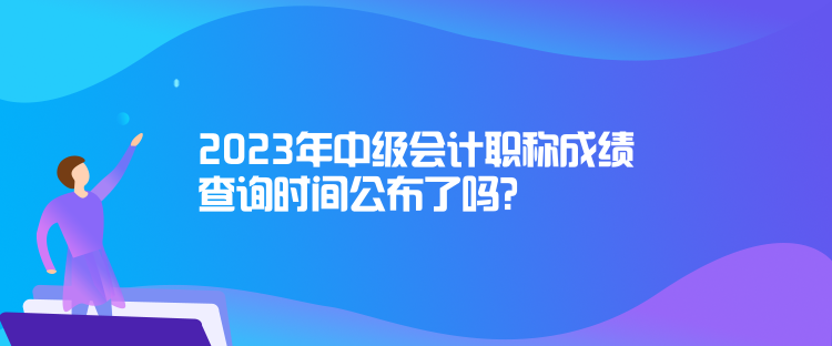 2023年中級會計職稱成績查詢時間公布了嗎？