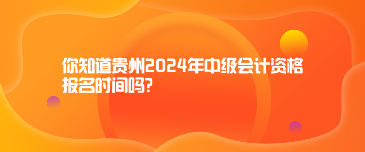 你知道貴州2024年中級會計資格報名時間嗎？