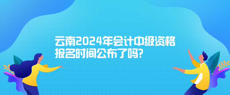 云南2024年會計中級資格報名時間公布了嗎？