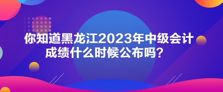 你知道黑龍江2023年中級會(huì)計(jì)成績什么時(shí)候公布嗎？