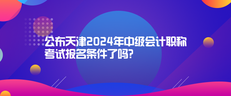 公布天津2024年中級會計職稱考試報名條件了嗎？