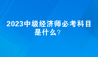 2023中級(jí)經(jīng)濟(jì)師必考科目是什么？