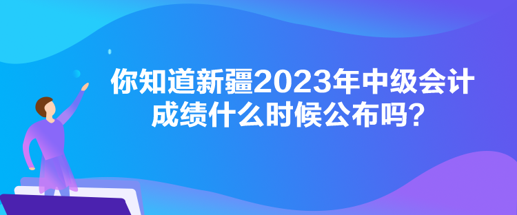 你知道新疆2023年中級會計成績什么時候公布嗎？