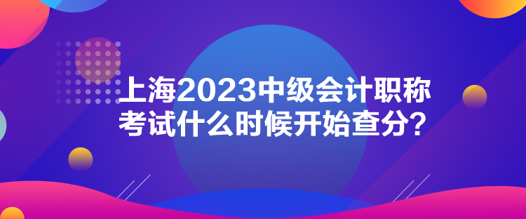 上海2023中級(jí)會(huì)計(jì)職稱(chēng)考試什么時(shí)候開(kāi)始查分？