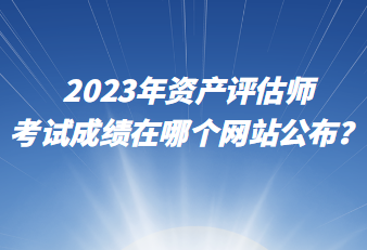 2023年資產(chǎn)評估師考試成績在哪個網(wǎng)站公布？