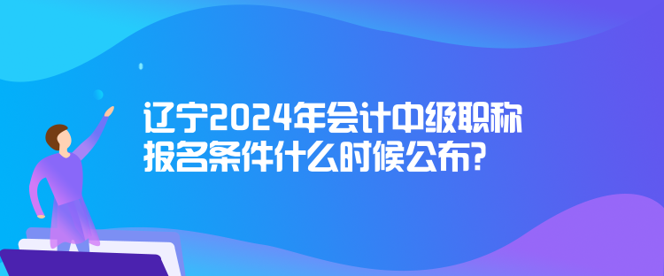 遼寧2024年會(huì)計(jì)中級(jí)職稱報(bào)名條件什么時(shí)候公布？