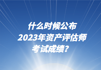 什么時(shí)候公布2023年資產(chǎn)評(píng)估師考試成績(jī)？