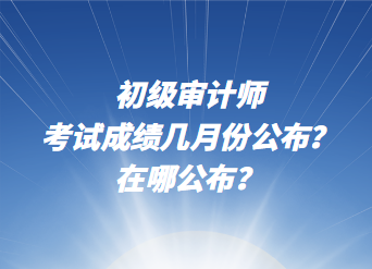 初級(jí)審計(jì)師考試成績(jī)幾月份公布？在哪公布？