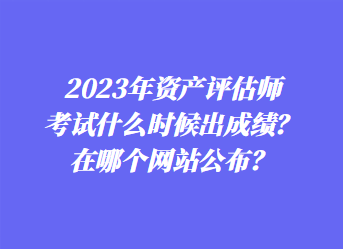 2023年資產(chǎn)評(píng)估師考試什么時(shí)候出成績(jī)？在哪個(gè)網(wǎng)站公布？