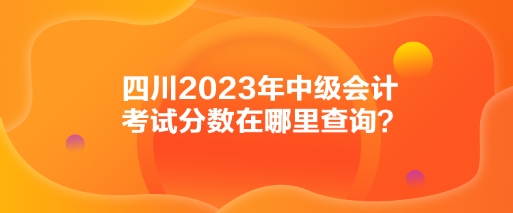 四川2023年中級會計考試分數(shù)在哪里查詢？