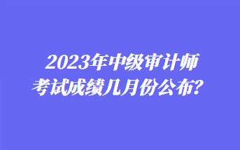 2023年中級(jí)審計(jì)師考試成績(jī)幾月份公布？