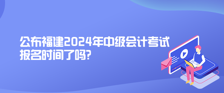 公布福建2024年中級(jí)會(huì)計(jì)考試報(bào)名時(shí)間了嗎？