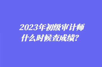 2023年初級審計(jì)師什么時(shí)候查成績？