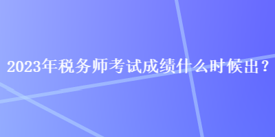 2023年稅務(wù)師考試成績什么時候出？