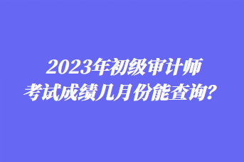 2023年初級(jí)審計(jì)師考試成績(jī)幾月份能查詢？