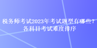 稅務(wù)師考試2023年考試題型有哪些？各科目考試難度排序