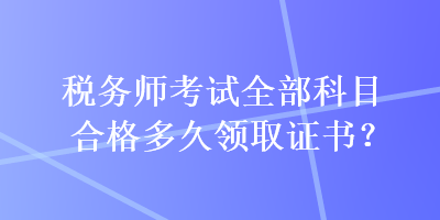 稅務(wù)師考試全部科目合格多久領(lǐng)取證書(shū)？