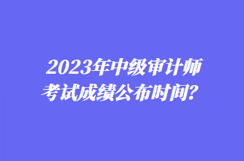 2023年中級審計師考試成績公布時間？