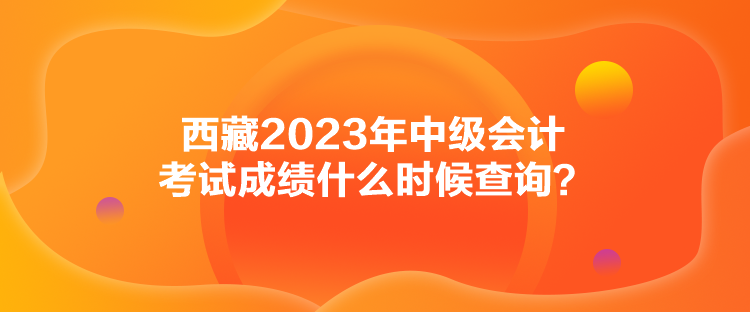 西藏2023年中級(jí)會(huì)計(jì)考試成績(jī)什么時(shí)候查詢？