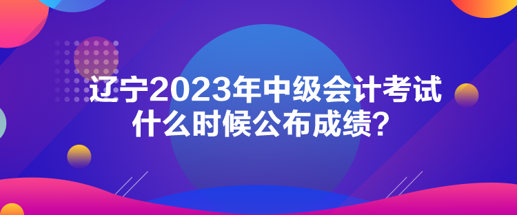 遼寧2023年中級會計考試什么時候公布成績？