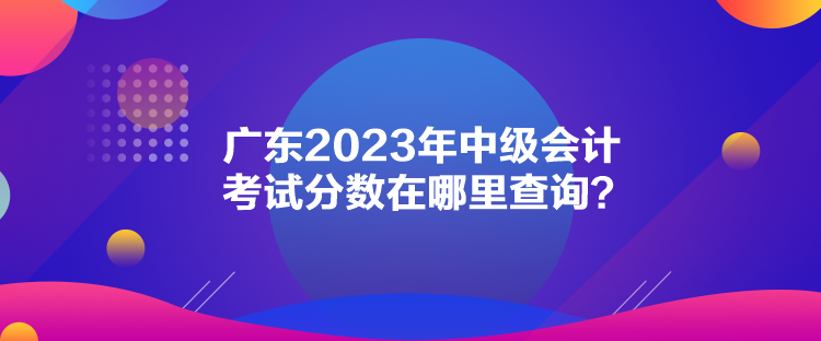 廣東2023年中級會計考試分?jǐn)?shù)在哪里查詢？