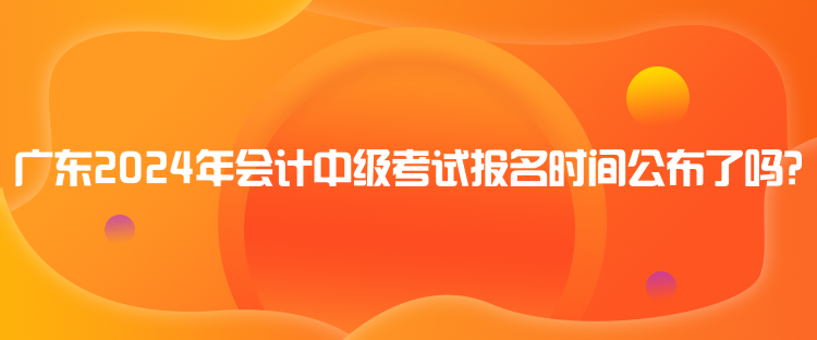 廣東2024年會(huì)計(jì)中級考試報(bào)名時(shí)間公布了嗎？