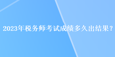 2023年稅務師考試成績多久出結(jié)果？