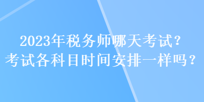 2023年稅務(wù)師哪天考試？考試各科目時間安排一樣嗎？