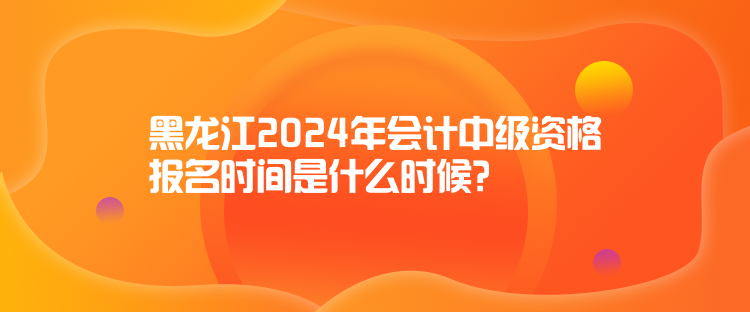 黑龍江2024年會計中級資格報名時間是什么時候？