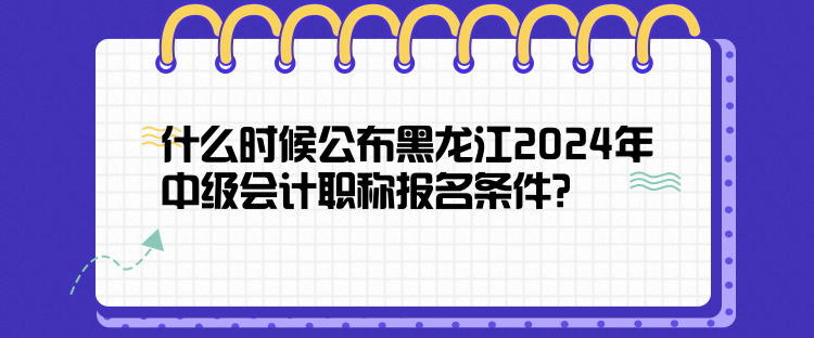 什么時候公布黑龍江2024年中級會計職稱報名條件？